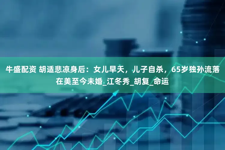 牛盛配资 胡适悲凉身后：女儿早夭，儿子自杀，65岁独孙流落在美至今未婚_江冬秀_胡复_命运